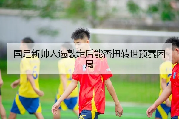 国足新帅人选敲定后能否扭转世预赛困局